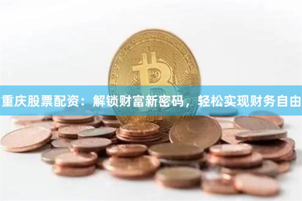 重庆股票配资：解锁财富新密码，轻松实现财务自由