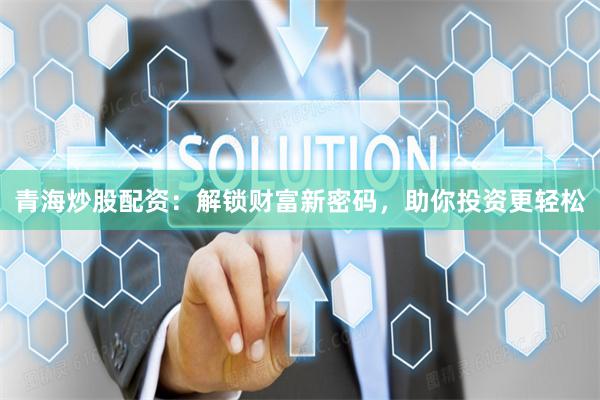青海炒股配资：解锁财富新密码，助你投资更轻松