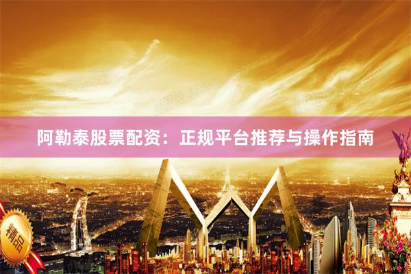 阿勒泰股票配资：正规平台推荐与操作指南