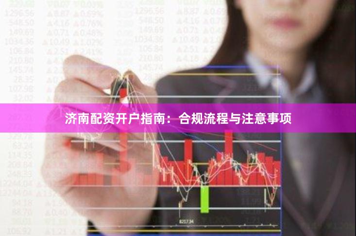 济南配资开户指南：合规流程与注意事项
