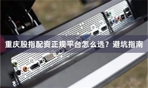 重庆股指配资正规平台怎么选？避坑指南